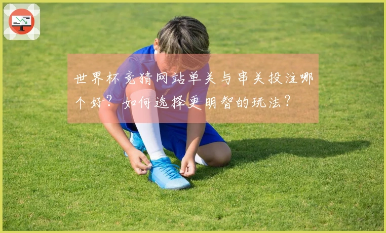世界杯竞猜网站单关与串关投注哪个好？如何选择更明智的玩法？