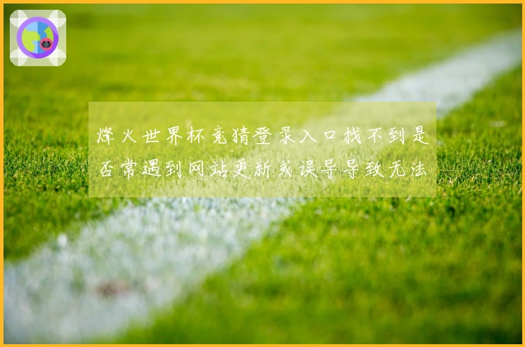 烽火世界杯竞猜登录入口找不到是否常遇到网站更新或误导导致无法进入？